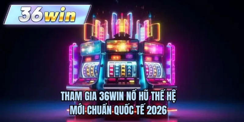Tham gia 36WIN nổ hũ thế hệ mới chuẩn quốc tế 2026